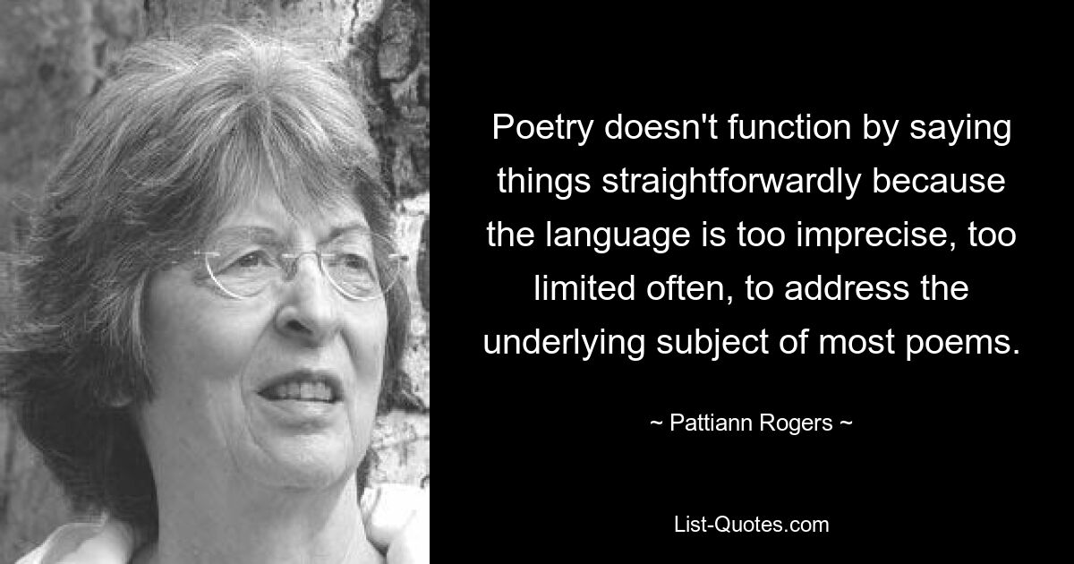 Poetry doesn't function by saying things straightforwardly because the language is too imprecise, too limited often, to address the underlying subject of most poems. — © Pattiann Rogers