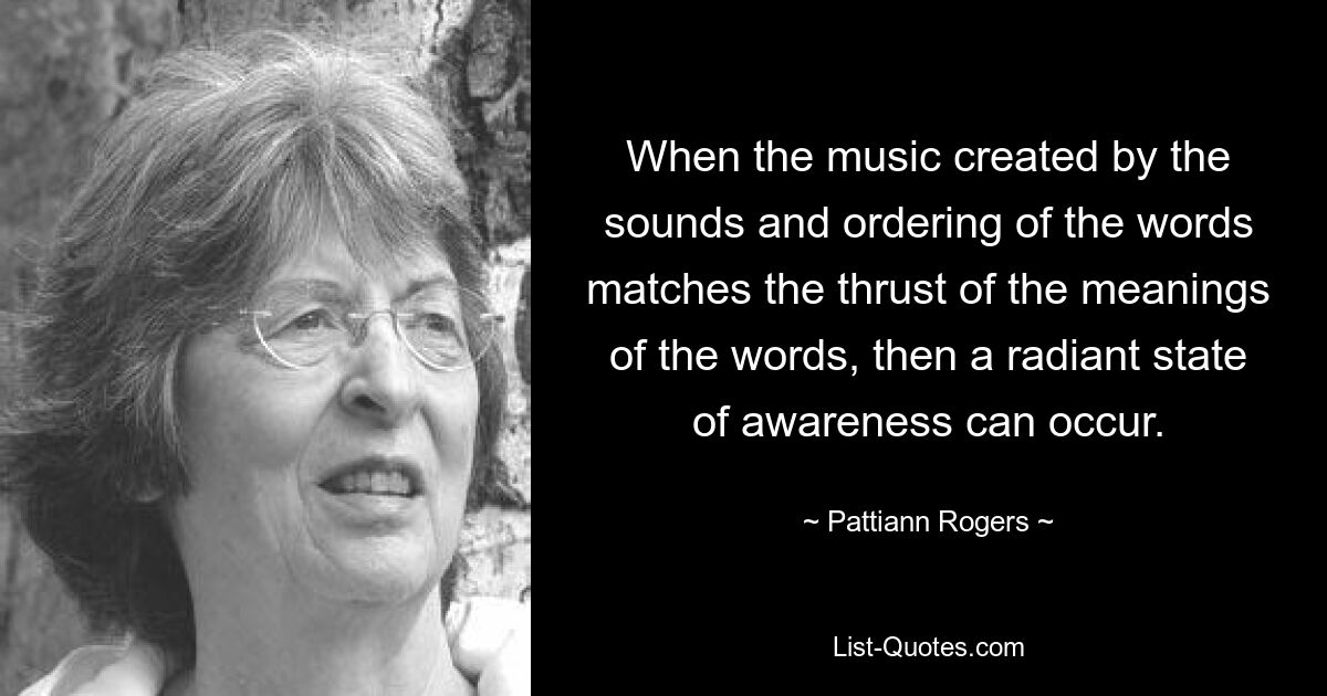 When the music created by the sounds and ordering of the words matches the thrust of the meanings of the words, then a radiant state of awareness can occur. — © Pattiann Rogers