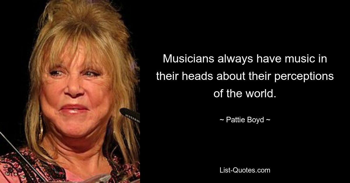 Musicians always have music in their heads about their perceptions of the world. — © Pattie Boyd