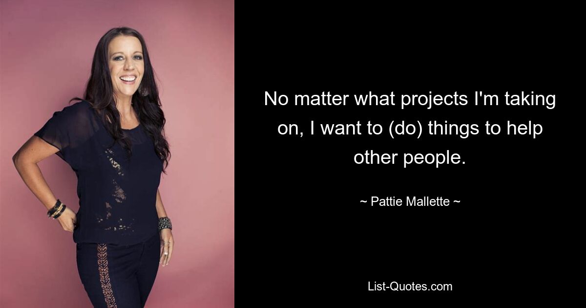 No matter what projects I'm taking on, I want to (do) things to help other people. — © Pattie Mallette