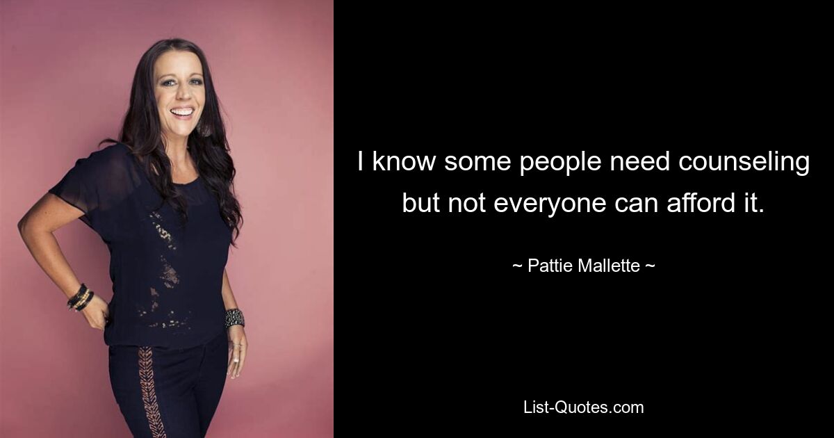 I know some people need counseling but not everyone can afford it. — © Pattie Mallette