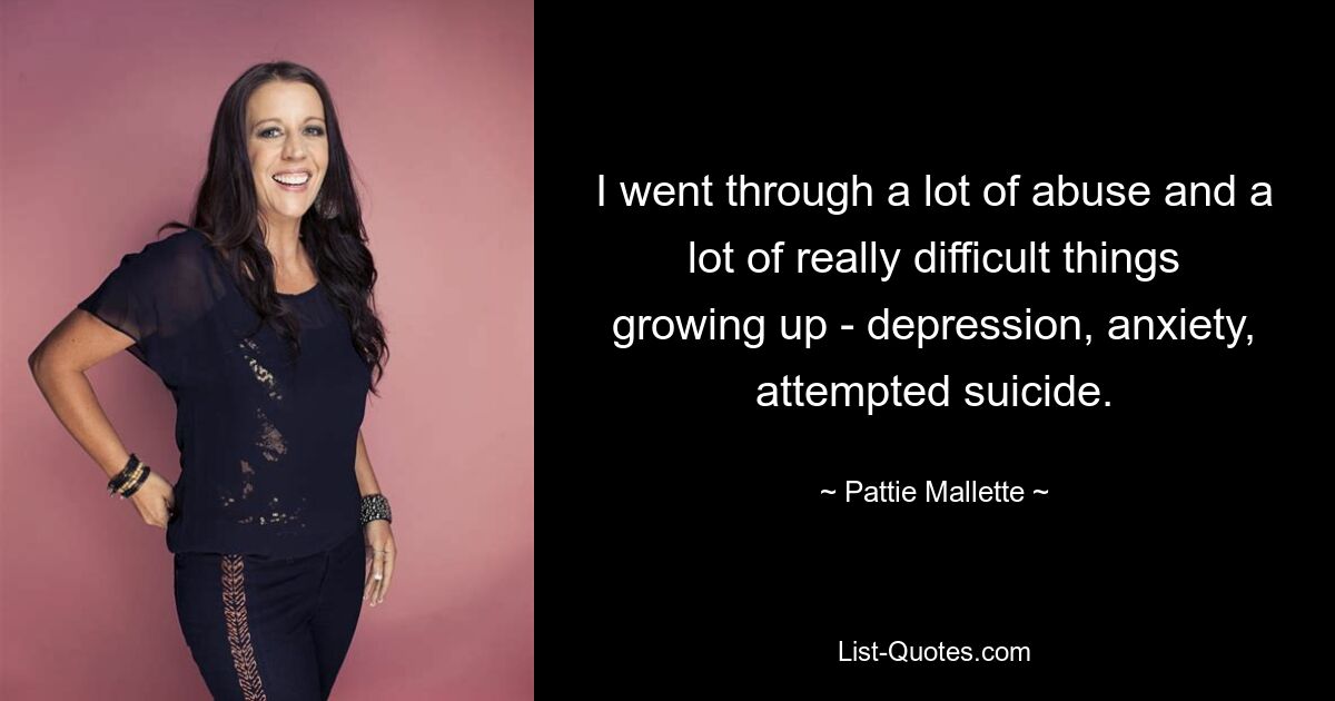 I went through a lot of abuse and a lot of really difficult things growing up - depression, anxiety, attempted suicide. — © Pattie Mallette