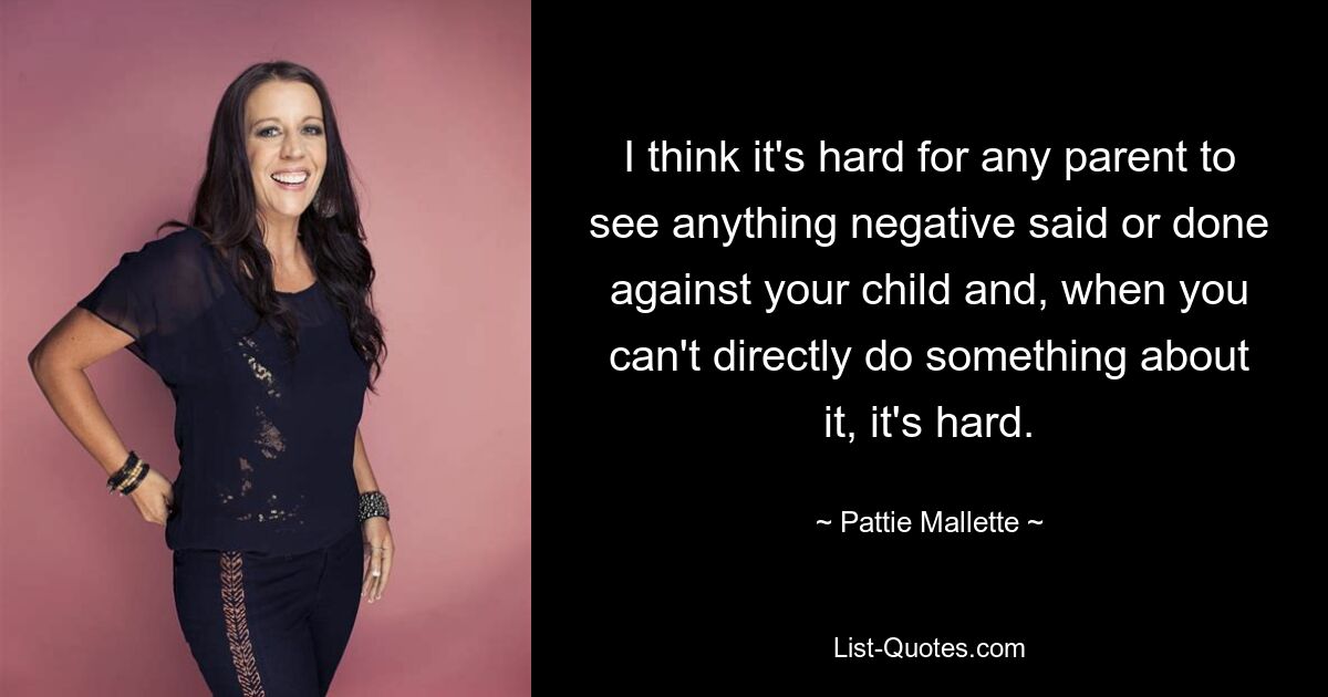 I think it's hard for any parent to see anything negative said or done against your child and, when you can't directly do something about it, it's hard. — © Pattie Mallette