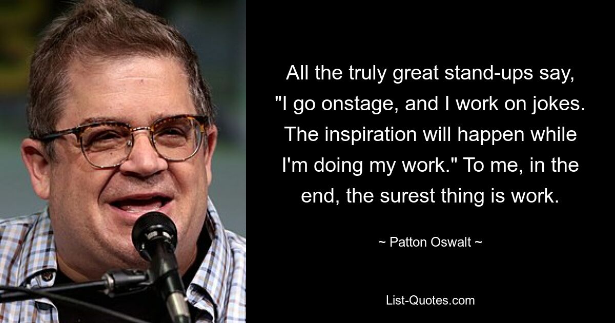 All the truly great stand-ups say, "I go onstage, and I work on jokes. The inspiration will happen while I'm doing my work." To me, in the end, the surest thing is work. — © Patton Oswalt