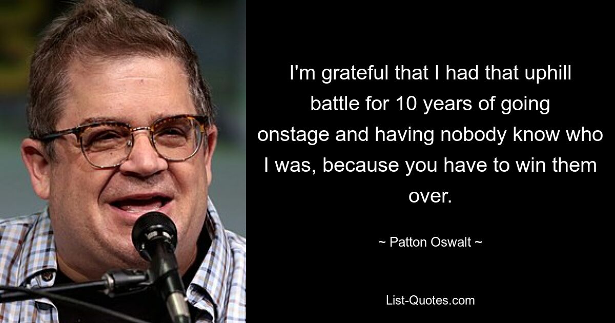 I'm grateful that I had that uphill battle for 10 years of going onstage and having nobody know who I was, because you have to win them over. — © Patton Oswalt