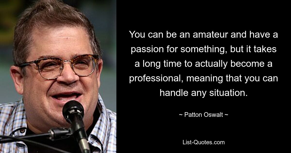 You can be an amateur and have a passion for something, but it takes a long time to actually become a professional, meaning that you can handle any situation. — © Patton Oswalt