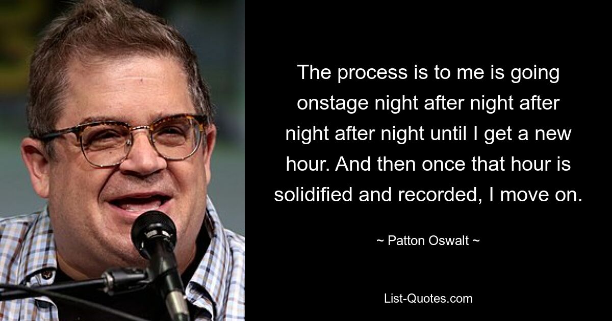 The process is to me is going onstage night after night after night after night until I get a new hour. And then once that hour is solidified and recorded, I move on. — © Patton Oswalt