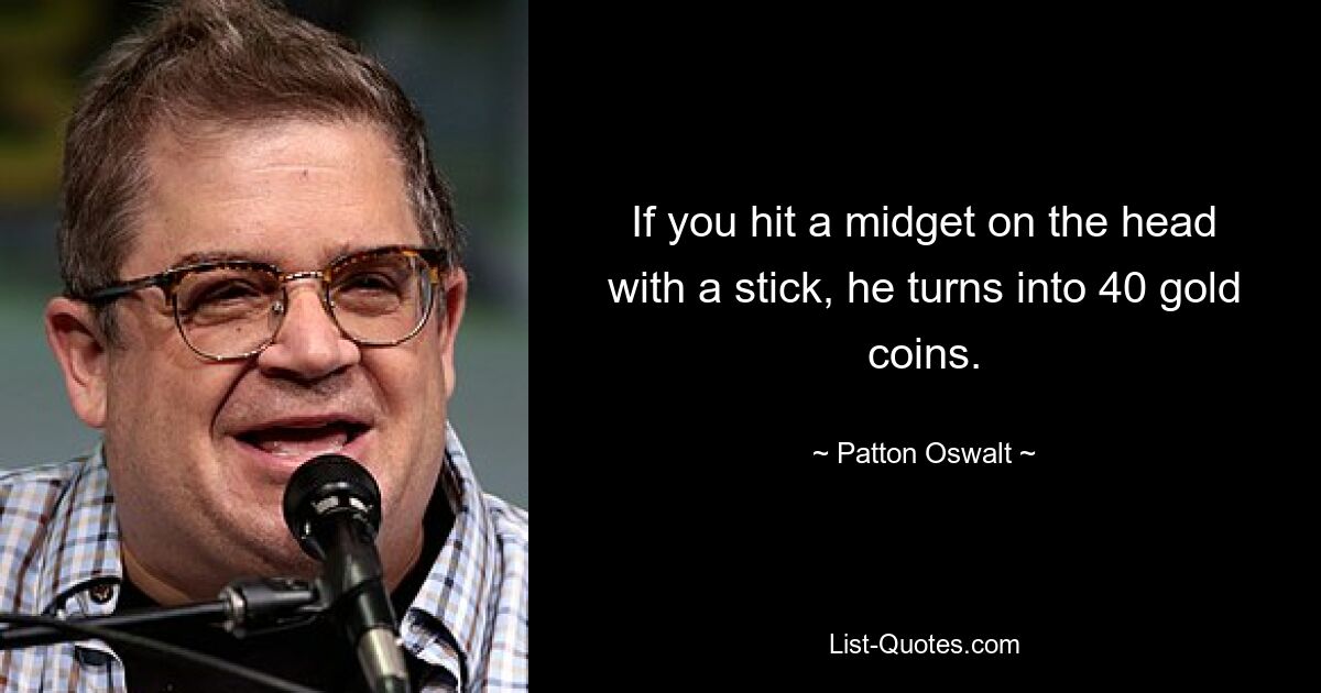 If you hit a midget on the head with a stick, he turns into 40 gold coins. — © Patton Oswalt