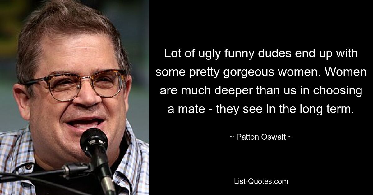 Lot of ugly funny dudes end up with some pretty gorgeous women. Women are much deeper than us in choosing a mate - they see in the long term. — © Patton Oswalt