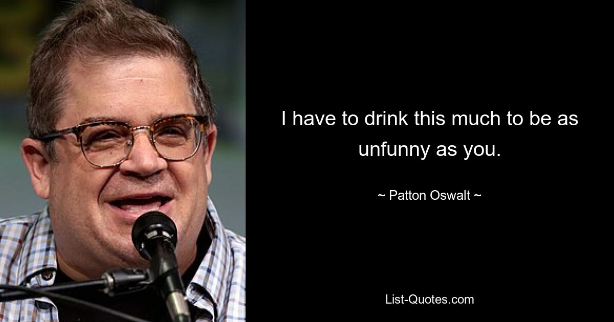 I have to drink this much to be as unfunny as you. — © Patton Oswalt