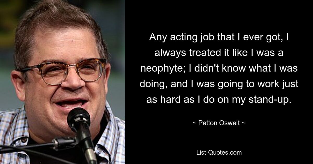 Any acting job that I ever got, I always treated it like I was a neophyte; I didn't know what I was doing, and I was going to work just as hard as I do on my stand-up. — © Patton Oswalt