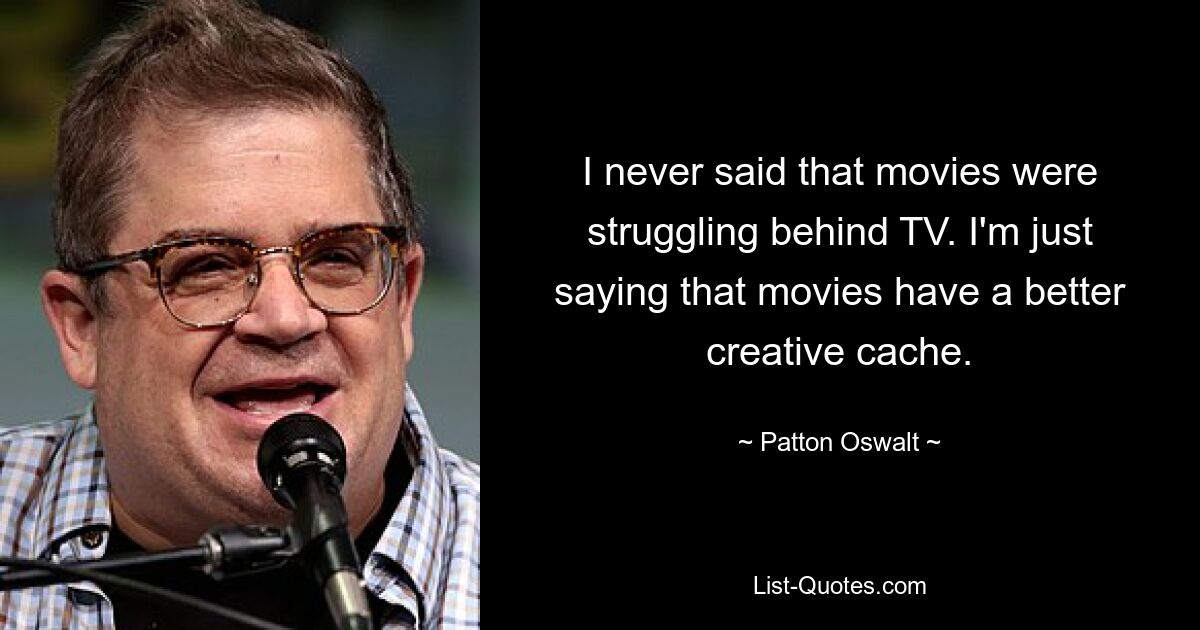 I never said that movies were struggling behind TV. I'm just saying that movies have a better creative cache. — © Patton Oswalt