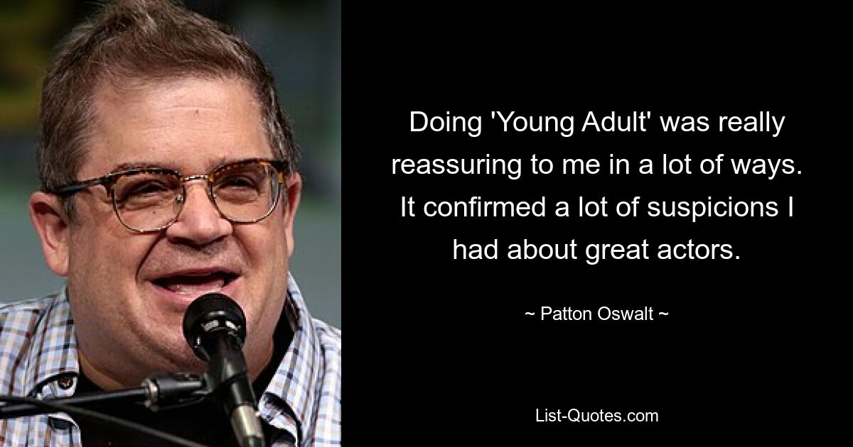 Doing 'Young Adult' was really reassuring to me in a lot of ways. It confirmed a lot of suspicions I had about great actors. — © Patton Oswalt