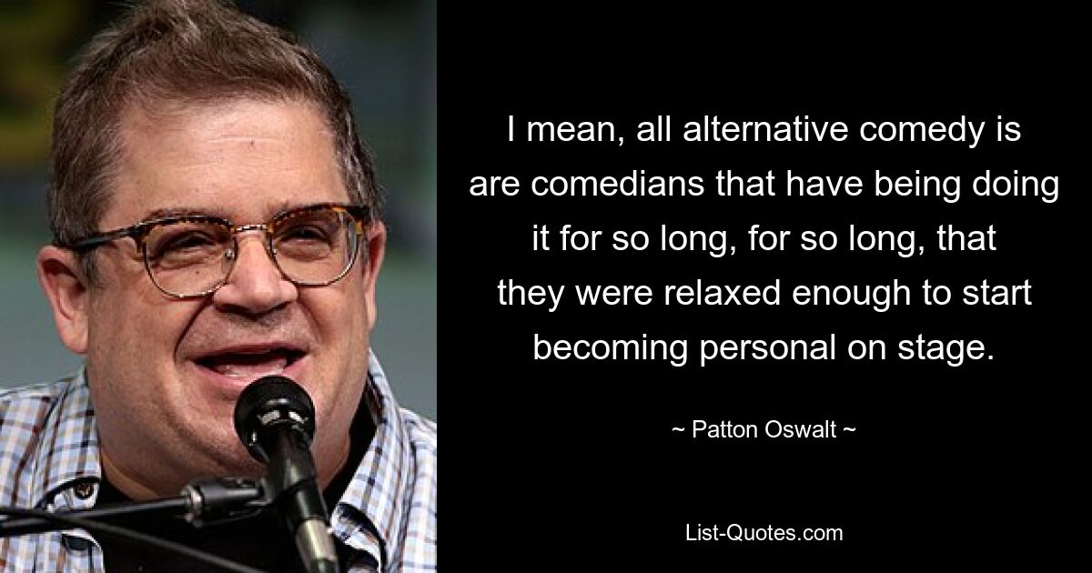 I mean, all alternative comedy is are comedians that have being doing it for so long, for so long, that they were relaxed enough to start becoming personal on stage. — © Patton Oswalt