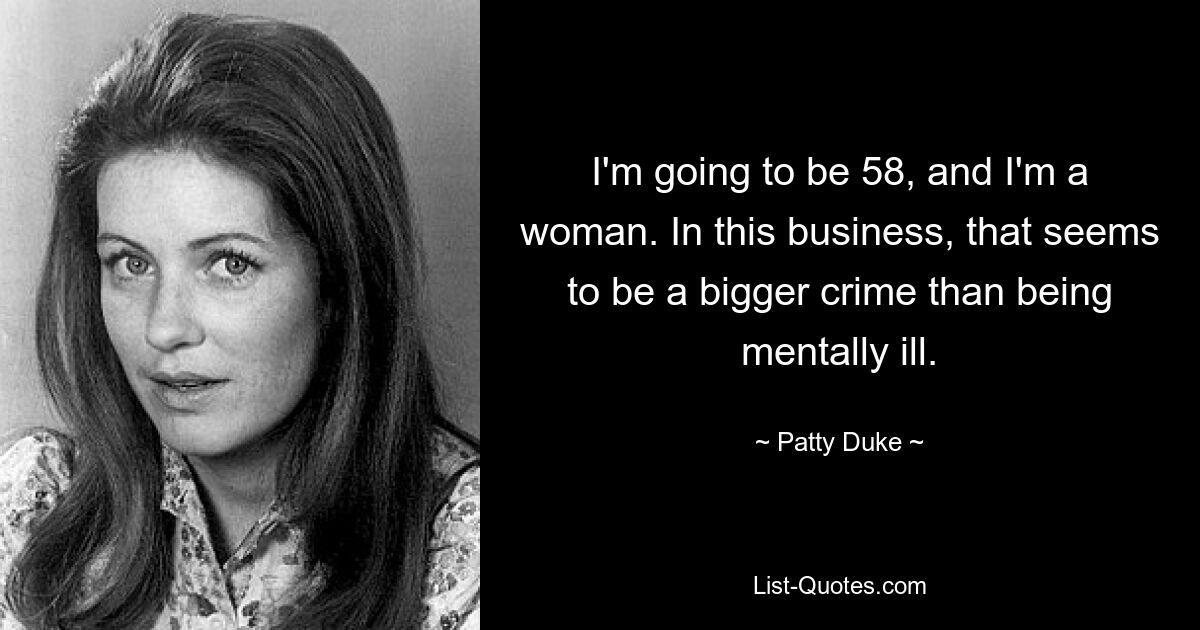 I'm going to be 58, and I'm a woman. In this business, that seems to be a bigger crime than being mentally ill. — © Patty Duke