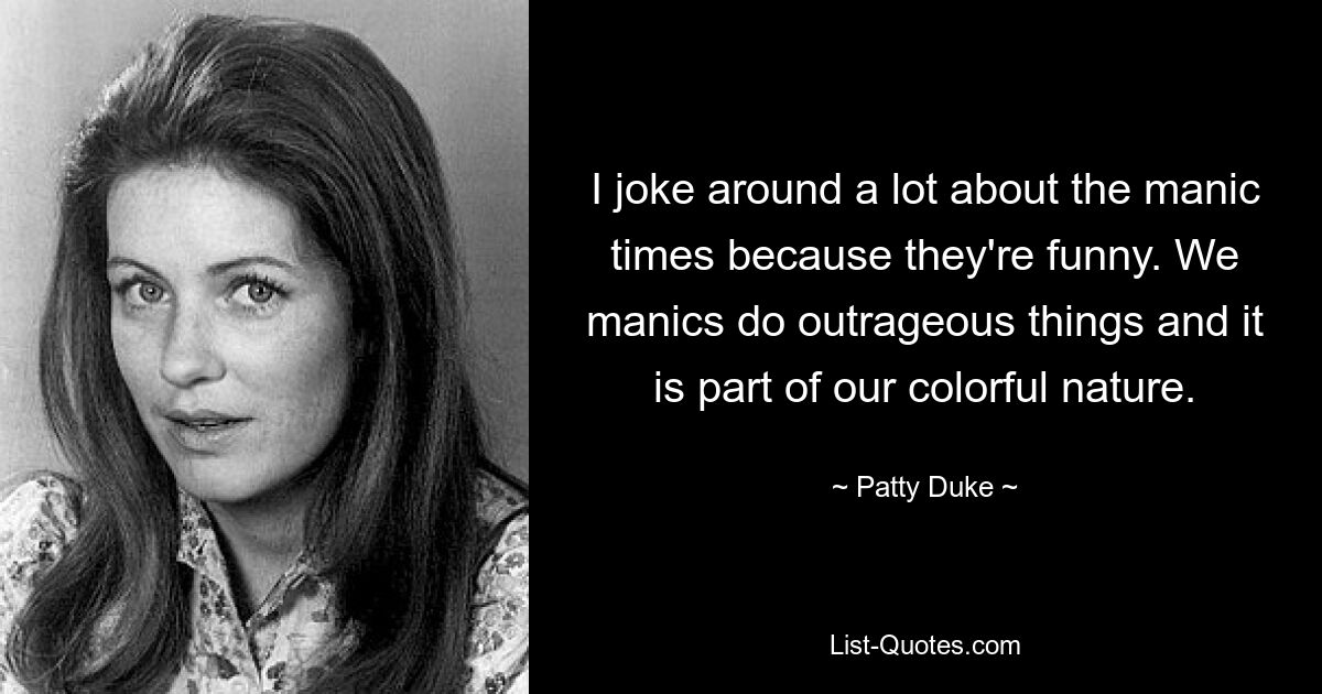 I joke around a lot about the manic times because they're funny. We manics do outrageous things and it is part of our colorful nature. — © Patty Duke