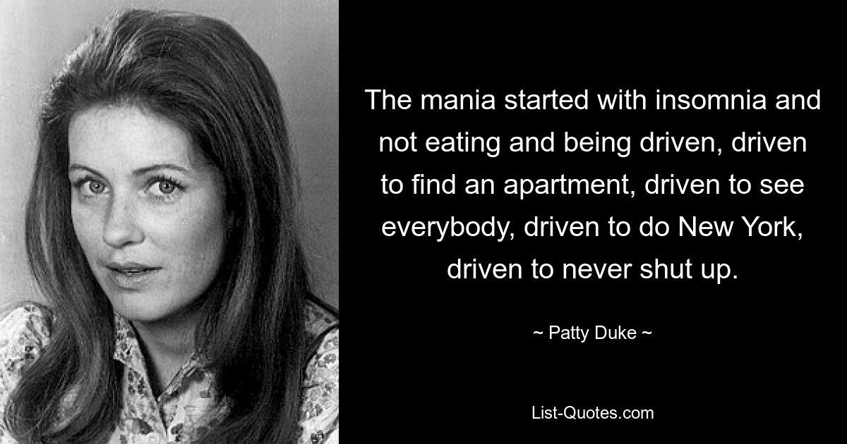 The mania started with insomnia and not eating and being driven, driven to find an apartment, driven to see everybody, driven to do New York, driven to never shut up. — © Patty Duke