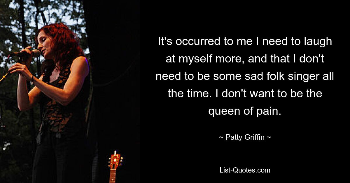 It's occurred to me I need to laugh at myself more, and that I don't need to be some sad folk singer all the time. I don't want to be the queen of pain. — © Patty Griffin