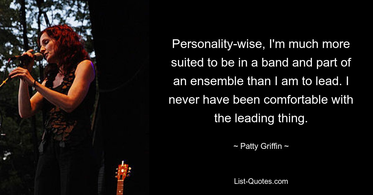 Personality-wise, I'm much more suited to be in a band and part of an ensemble than I am to lead. I never have been comfortable with the leading thing. — © Patty Griffin