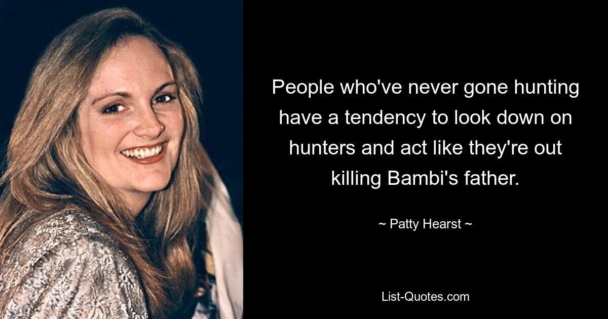 People who've never gone hunting have a tendency to look down on hunters and act like they're out killing Bambi's father. — © Patty Hearst