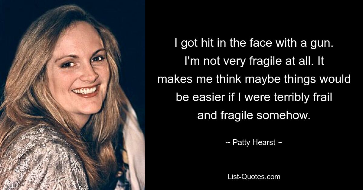 I got hit in the face with a gun. I'm not very fragile at all. It makes me think maybe things would be easier if I were terribly frail and fragile somehow. — © Patty Hearst