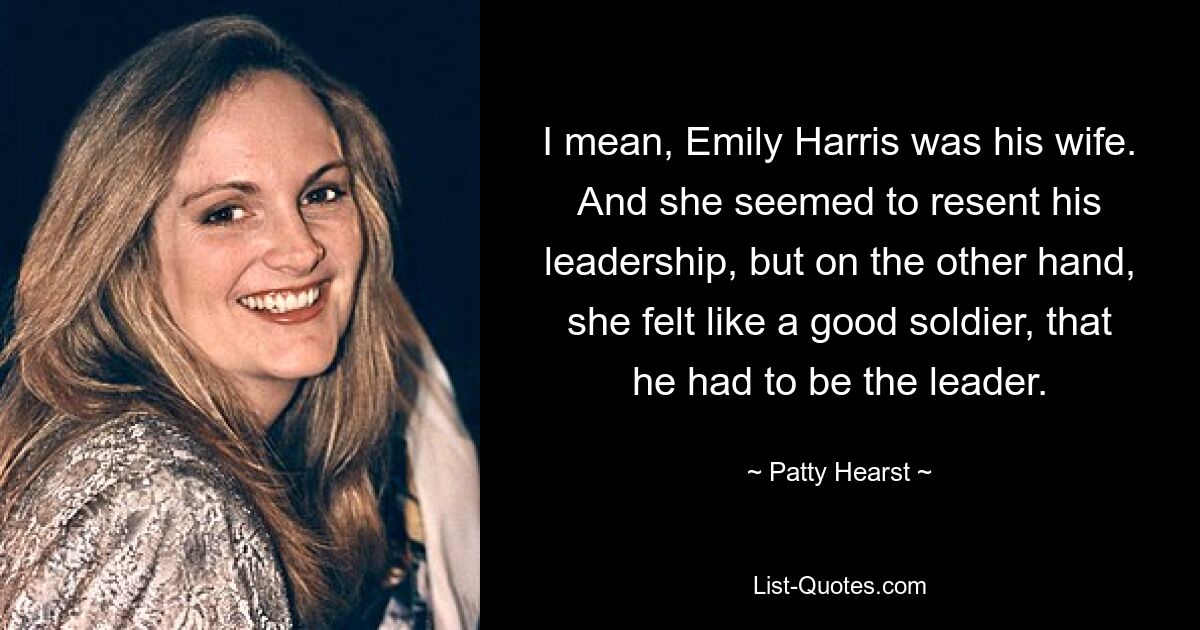 I mean, Emily Harris was his wife. And she seemed to resent his leadership, but on the other hand, she felt like a good soldier, that he had to be the leader. — © Patty Hearst