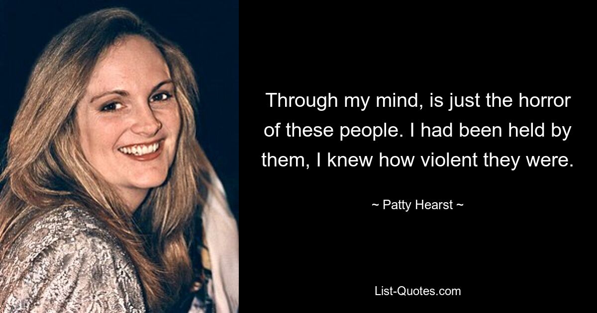 Through my mind, is just the horror of these people. I had been held by them, I knew how violent they were. — © Patty Hearst