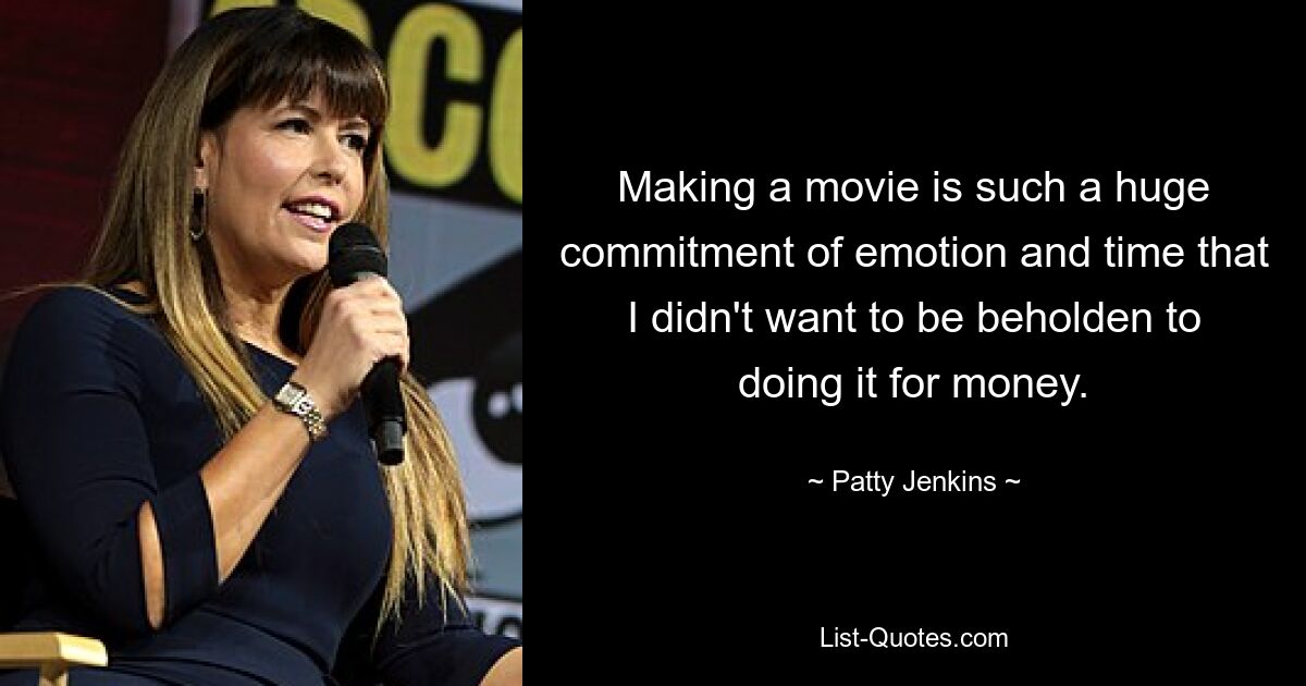 Making a movie is such a huge commitment of emotion and time that I didn't want to be beholden to doing it for money. — © Patty Jenkins