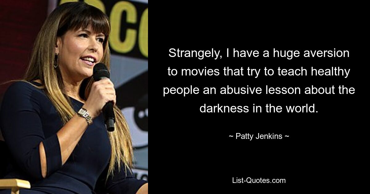 Strangely, I have a huge aversion to movies that try to teach healthy people an abusive lesson about the darkness in the world. — © Patty Jenkins