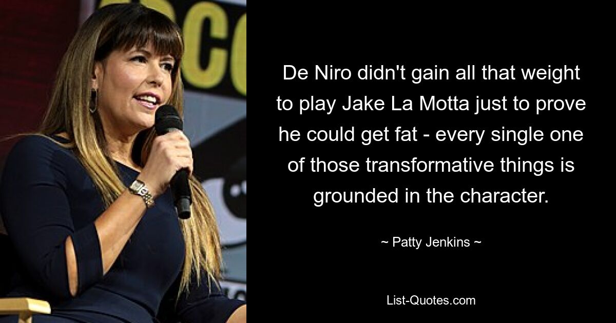 De Niro didn't gain all that weight to play Jake La Motta just to prove he could get fat - every single one of those transformative things is grounded in the character. — © Patty Jenkins