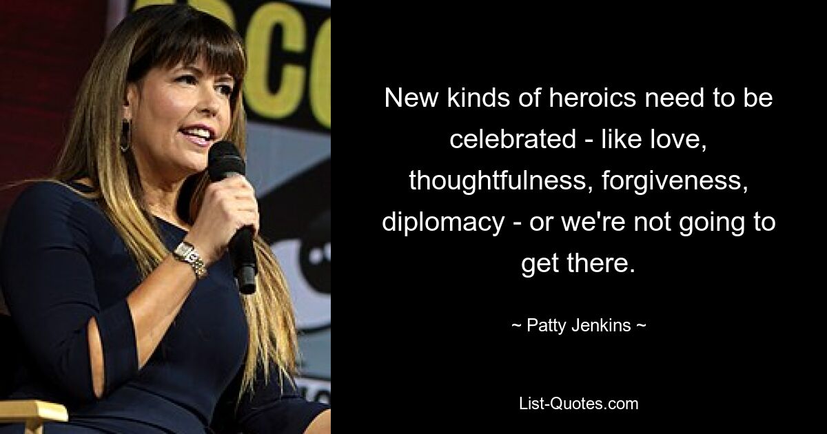 New kinds of heroics need to be celebrated - like love, thoughtfulness, forgiveness, diplomacy - or we're not going to get there. — © Patty Jenkins