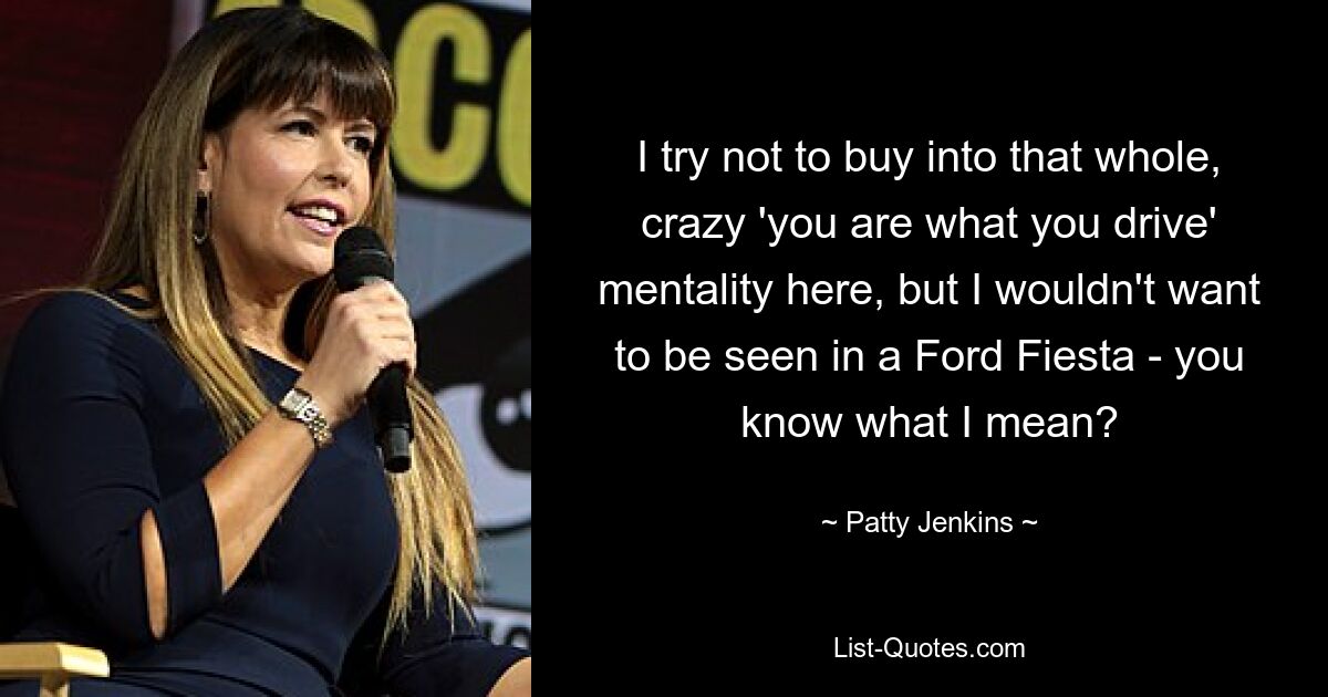 I try not to buy into that whole, crazy 'you are what you drive' mentality here, but I wouldn't want to be seen in a Ford Fiesta - you know what I mean? — © Patty Jenkins