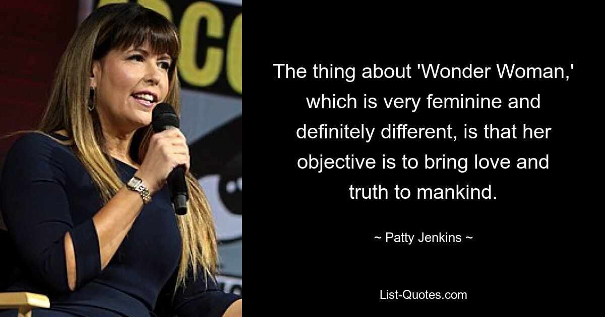 The thing about 'Wonder Woman,' which is very feminine and definitely different, is that her objective is to bring love and truth to mankind. — © Patty Jenkins