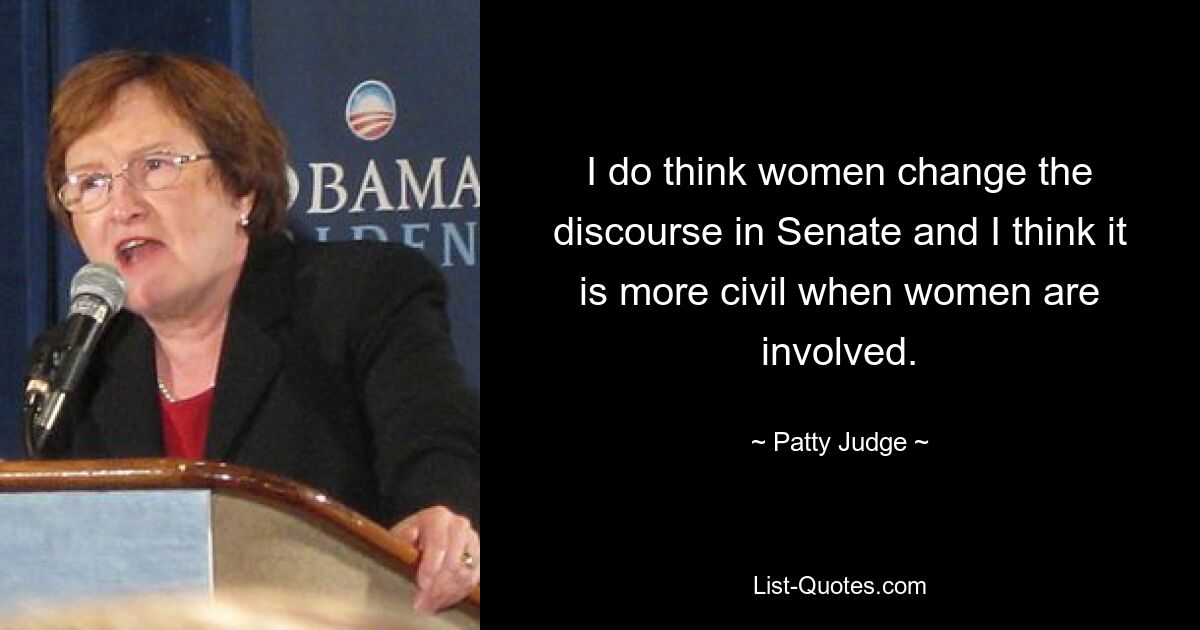 I do think women change the discourse in Senate and I think it is more civil when women are involved. — © Patty Judge