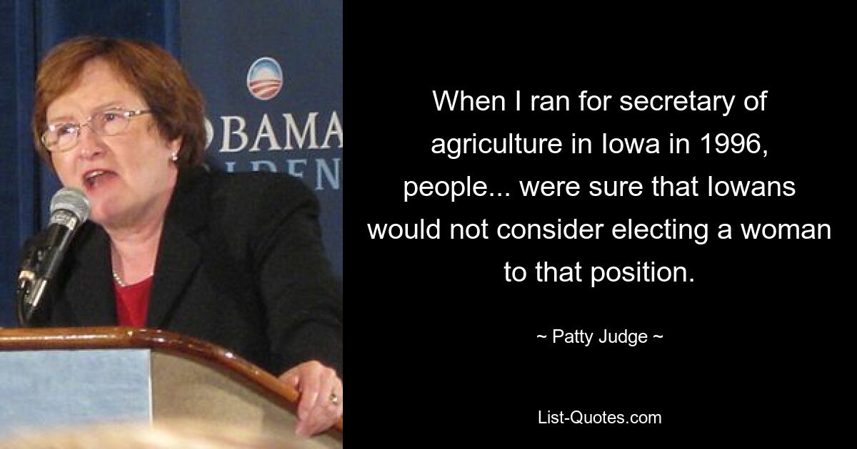 When I ran for secretary of agriculture in Iowa in 1996, people... were sure that Iowans would not consider electing a woman to that position. — © Patty Judge