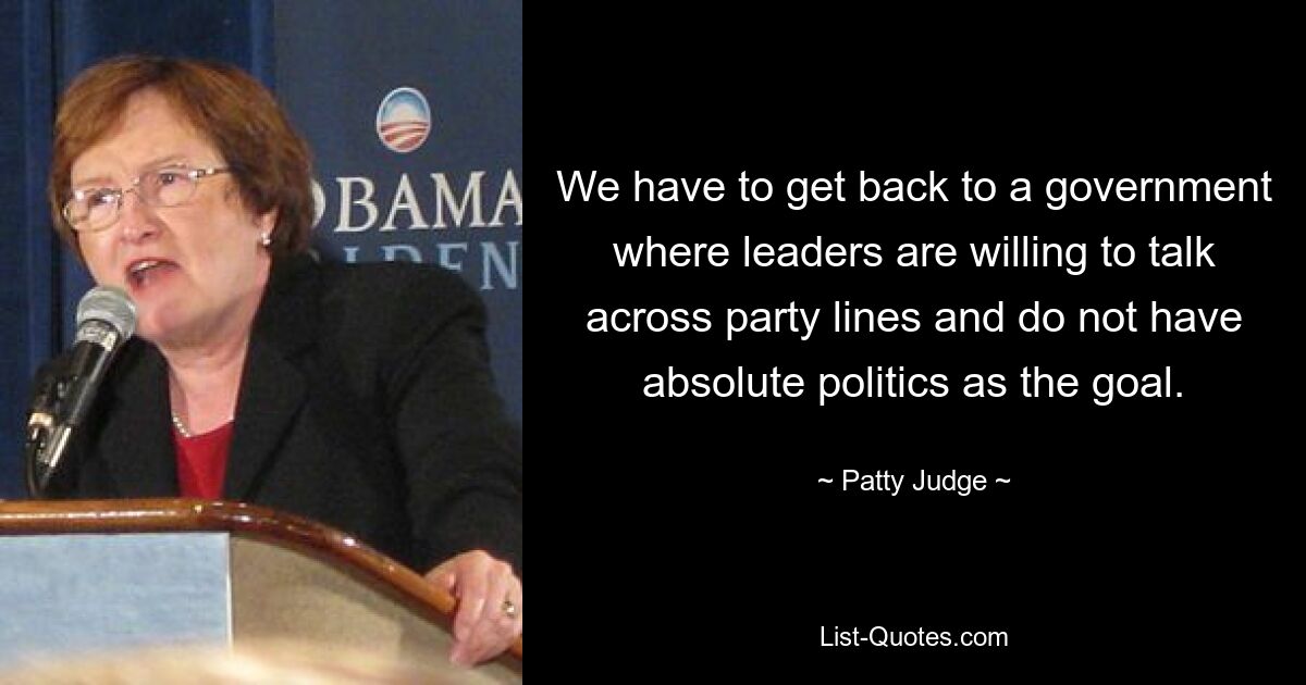 We have to get back to a government where leaders are willing to talk across party lines and do not have absolute politics as the goal. — © Patty Judge