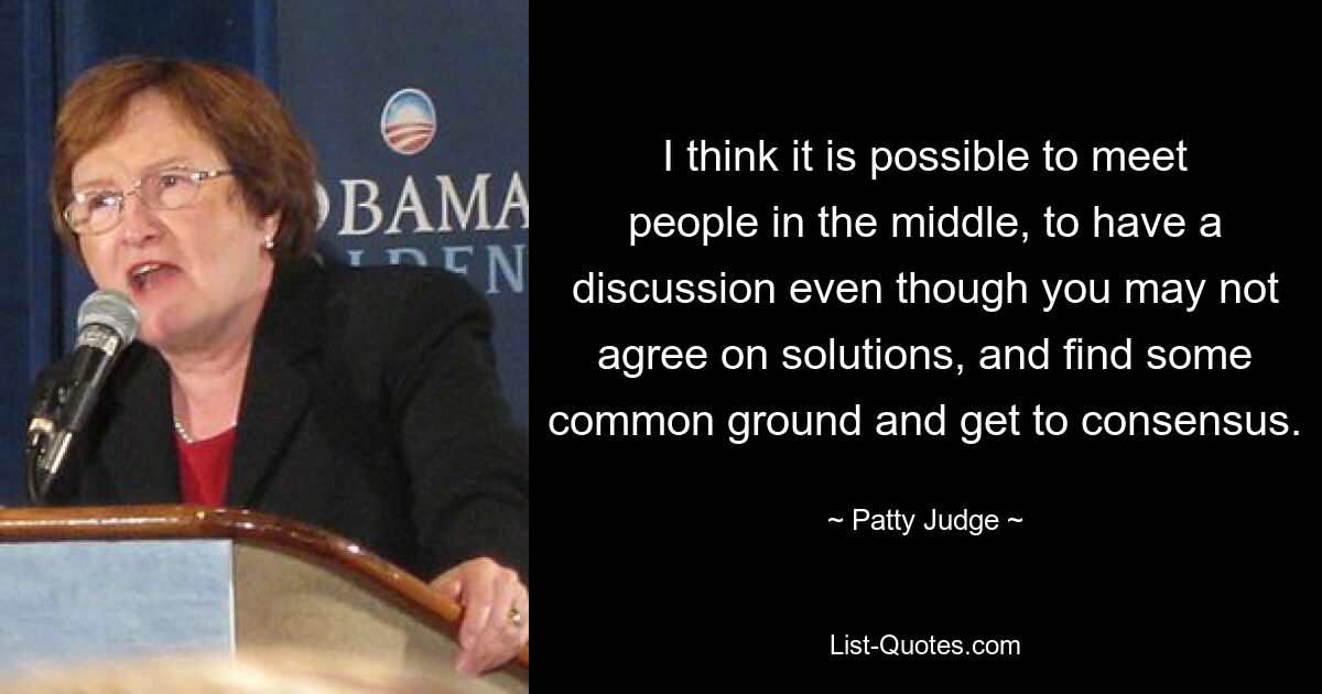 I think it is possible to meet people in the middle, to have a discussion even though you may not agree on solutions, and find some common ground and get to consensus. — © Patty Judge