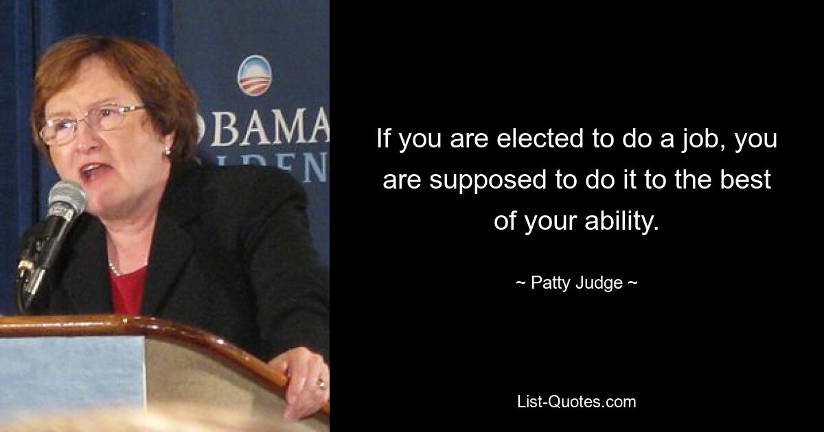 If you are elected to do a job, you are supposed to do it to the best of your ability. — © Patty Judge