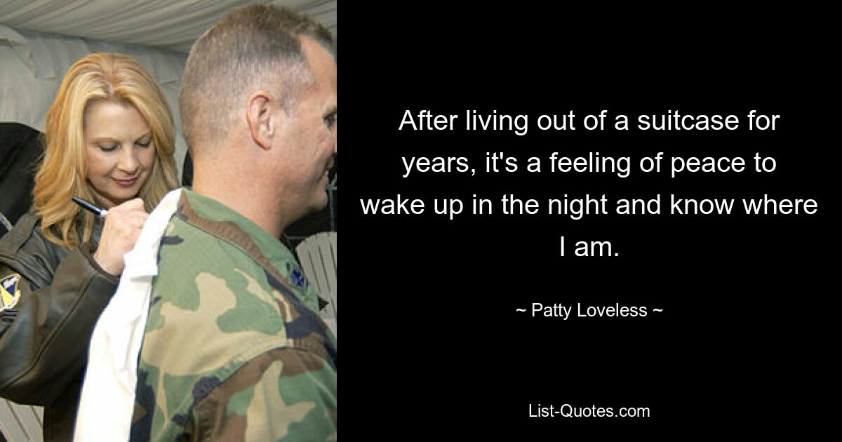 After living out of a suitcase for years, it's a feeling of peace to wake up in the night and know where I am. — © Patty Loveless