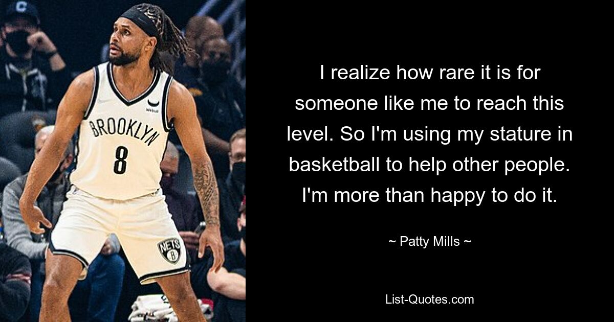 I realize how rare it is for someone like me to reach this level. So I'm using my stature in basketball to help other people. I'm more than happy to do it. — © Patty Mills