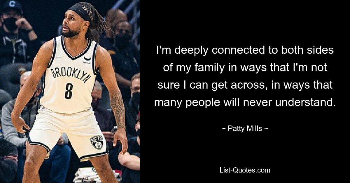 I'm deeply connected to both sides of my family in ways that I'm not sure I can get across, in ways that many people will never understand. — © Patty Mills