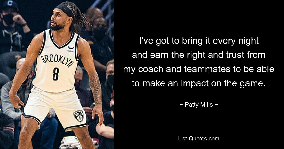 I've got to bring it every night and earn the right and trust from my coach and teammates to be able to make an impact on the game. — © Patty Mills