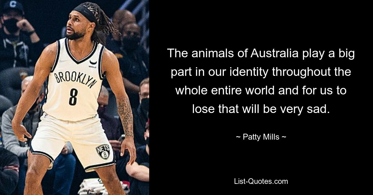 The animals of Australia play a big part in our identity throughout the whole entire world and for us to lose that will be very sad. — © Patty Mills