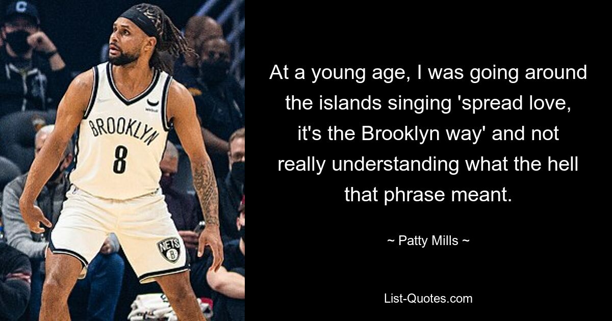 At a young age, I was going around the islands singing 'spread love, it's the Brooklyn way' and not really understanding what the hell that phrase meant. — © Patty Mills