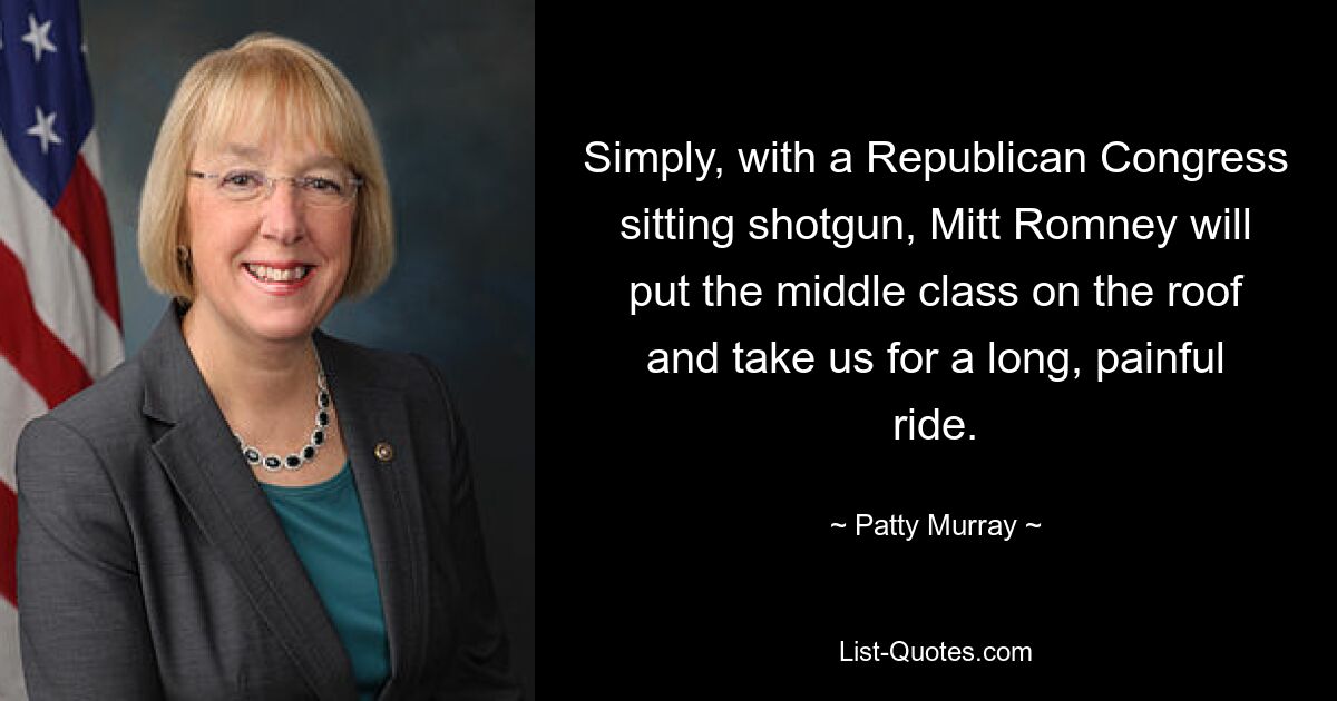 Simply, with a Republican Congress sitting shotgun, Mitt Romney will put the middle class on the roof and take us for a long, painful ride. — © Patty Murray