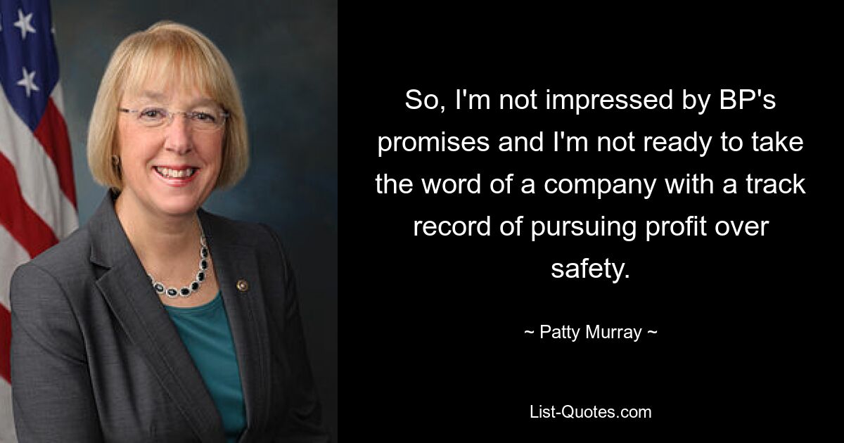 So, I'm not impressed by BP's promises and I'm not ready to take the word of a company with a track record of pursuing profit over safety. — © Patty Murray