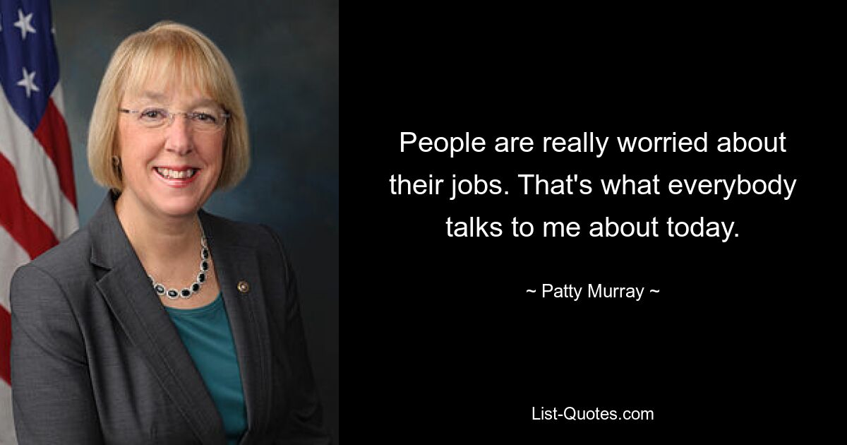 People are really worried about their jobs. That's what everybody talks to me about today. — © Patty Murray