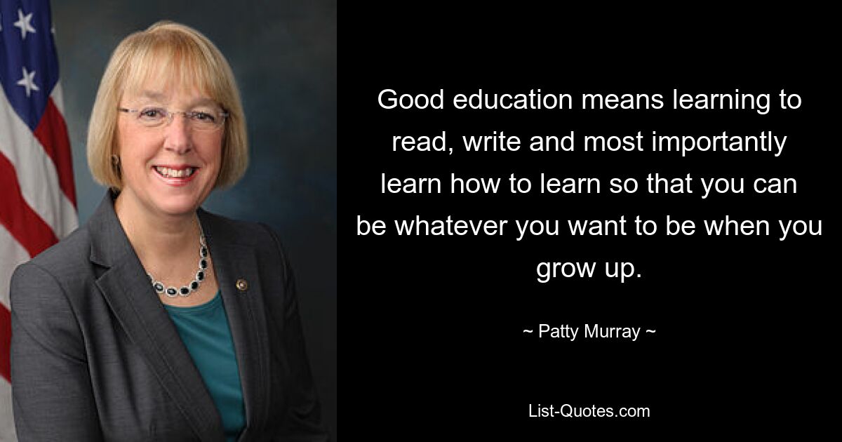 Good education means learning to read, write and most importantly learn how to learn so that you can be whatever you want to be when you grow up. — © Patty Murray