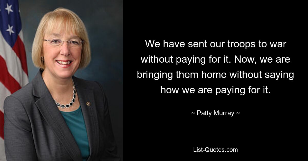 We have sent our troops to war without paying for it. Now, we are bringing them home without saying how we are paying for it. — © Patty Murray