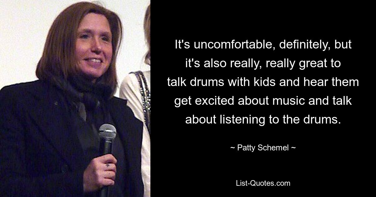 It's uncomfortable, definitely, but it's also really, really great to talk drums with kids and hear them get excited about music and talk about listening to the drums. — © Patty Schemel